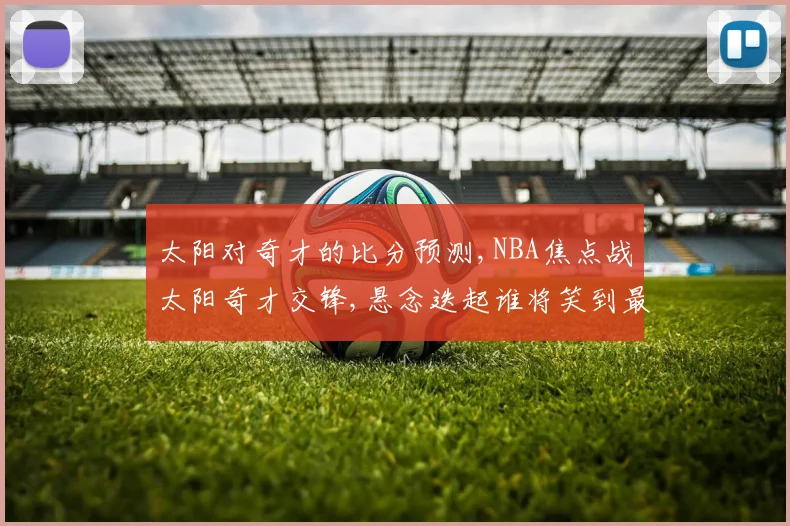 太阳对奇才的比分预测,NBA焦点战太阳奇才交锋,悬念迭起谁将笑到最后