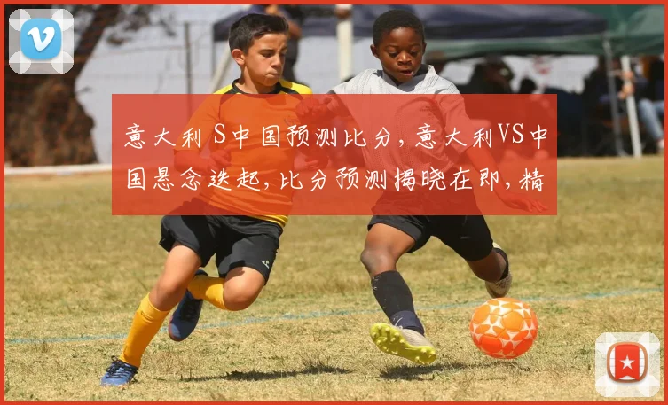 意大利 S中国预测比分,意大利VS中国悬念迭起,比分预测揭晓在即,精彩不容错过