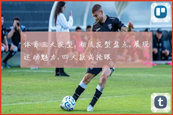 体育三大发型,潮流发型盘点,展现运动魅力,四大款式抢眼